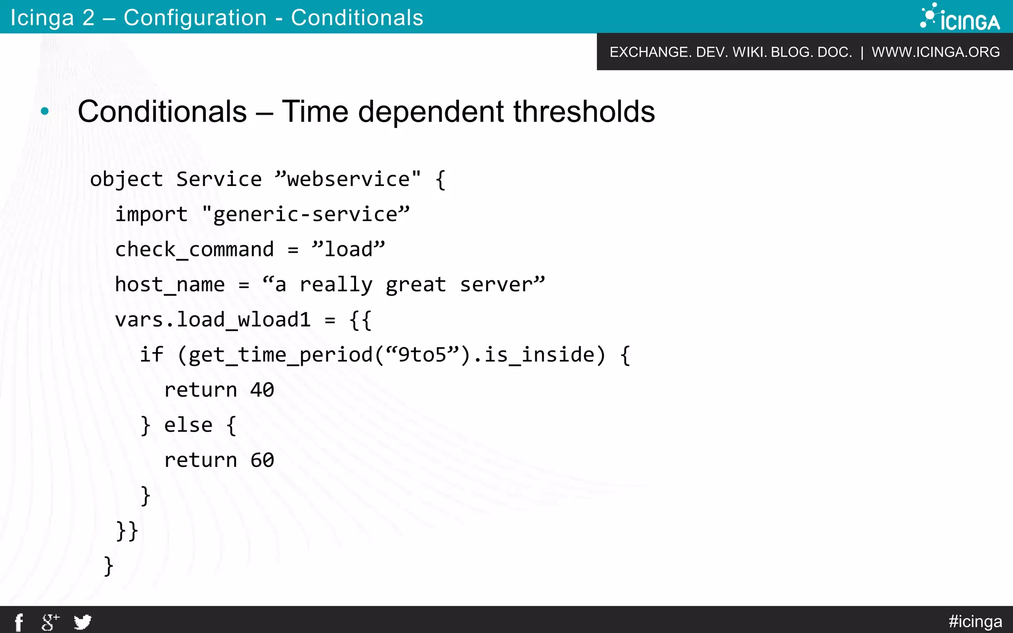EXCHANGE. DEV. WIKI. BLOG. DOC. | WWW.ICINGA.ORG
#icinga
Icinga 2 – Configuration - Conditionals
• Conditionals – Time dependent thresholds
object Service ”webservice" {
import "generic-service”
check_command = ”load”
host_name = “a really great server”
vars.load_wload1 = {{
if (get_time_period(“9to5”).is_inside) {
return 40
} else {
return 60
}
}}
}
 