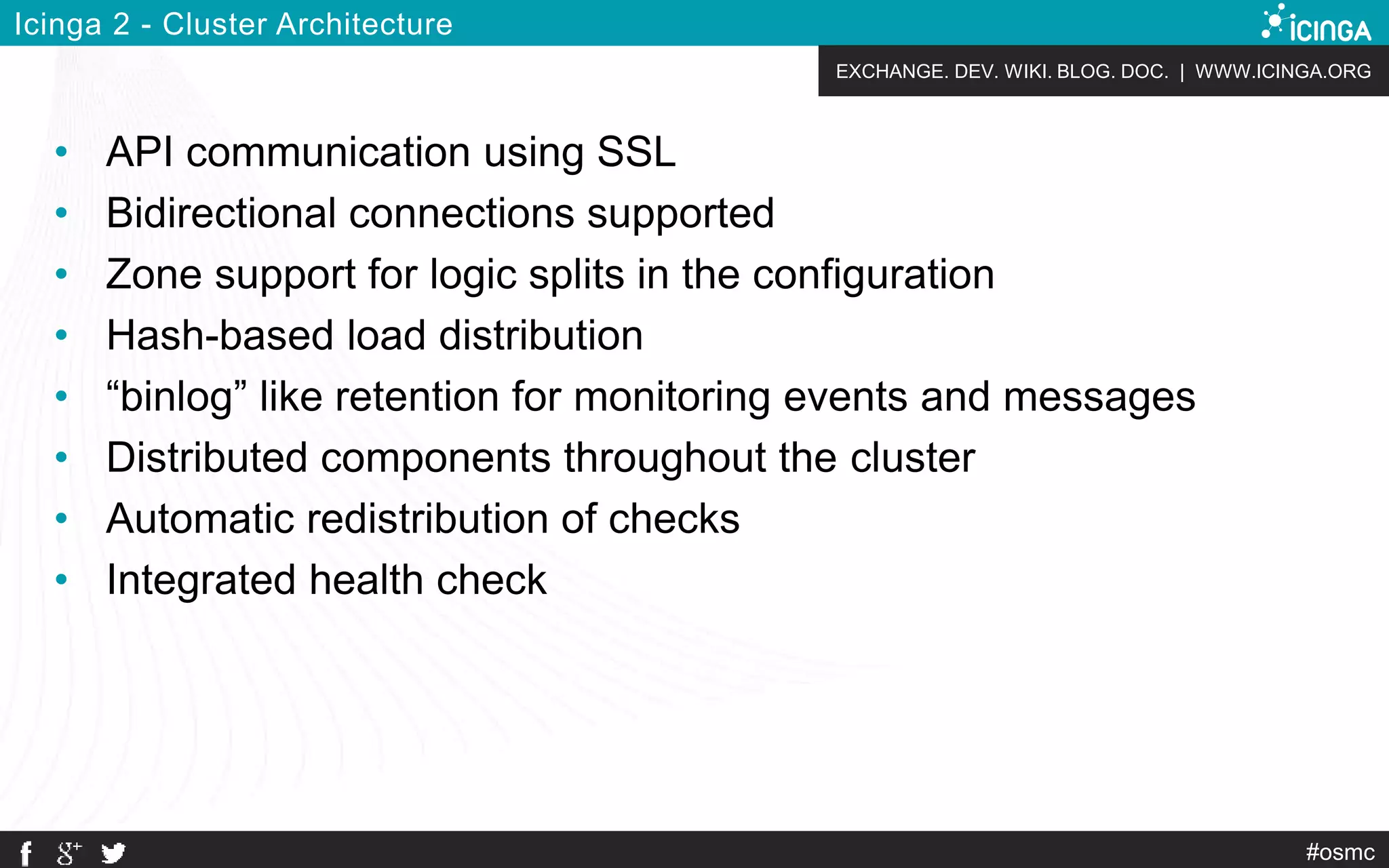 EXCHANGE. DEV. WIKI. BLOG. DOC. | WWW.ICINGA.ORG
#osmc
Icinga 2 - Cluster Architecture
• API communication using SSL
• Bidirectional connections supported
• Zone support for logic splits in the configuration
• Hash-based load distribution
• “binlog” like retention for monitoring events and messages
• Distributed components throughout the cluster
• Automatic redistribution of checks
• Integrated health check
 