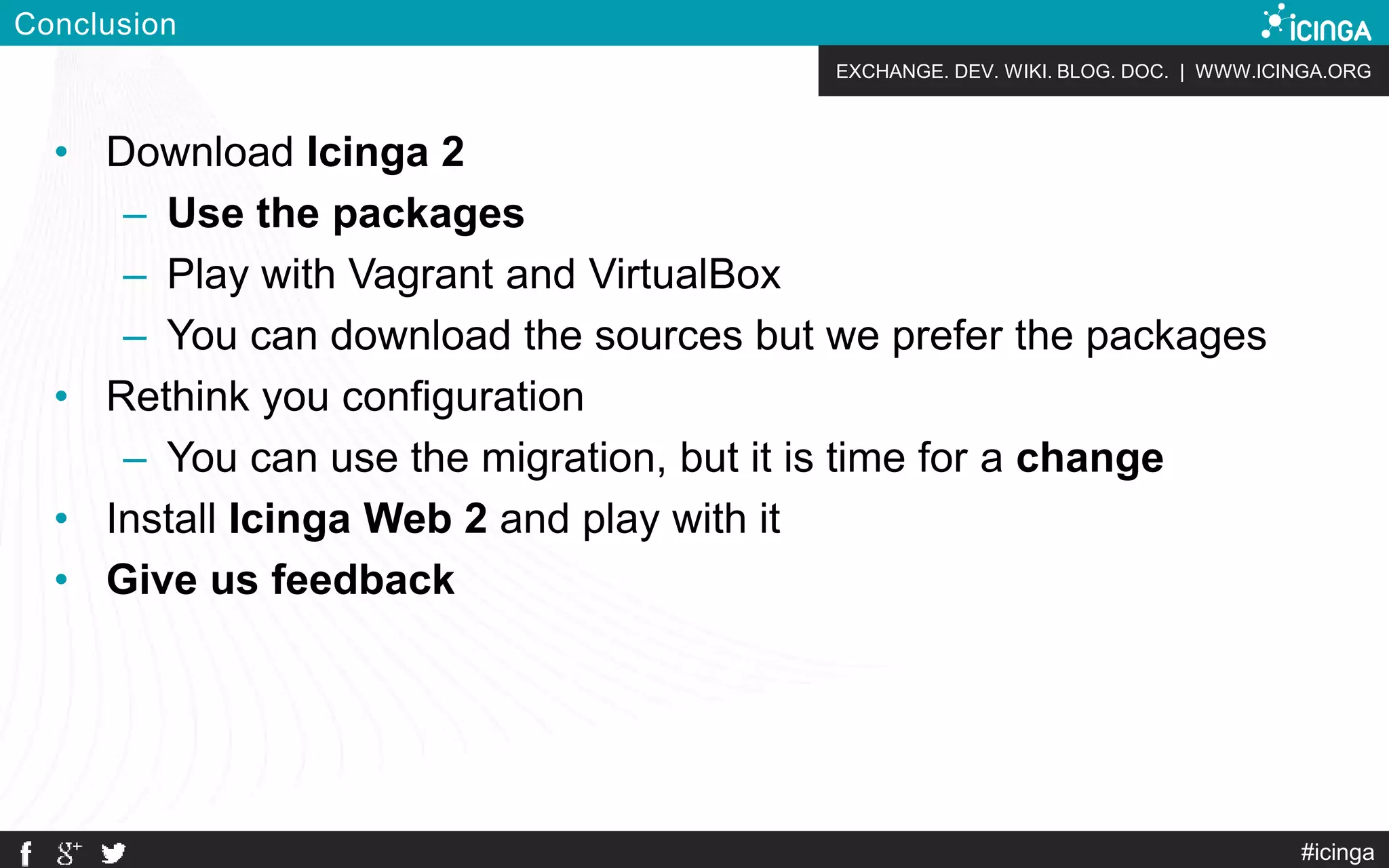 EXCHANGE. DEV. WIKI. BLOG. DOC. | WWW.ICINGA.ORG
Conclusion
• Download Icinga 2
– Use the packages
– Play with Vagrant and VirtualBox
– You can download the sources but we prefer the packages
• Rethink you configuration
– You can use the migration, but it is time for a change
• Install Icinga Web 2 and play with it
• Give us feedback
#icinga
 