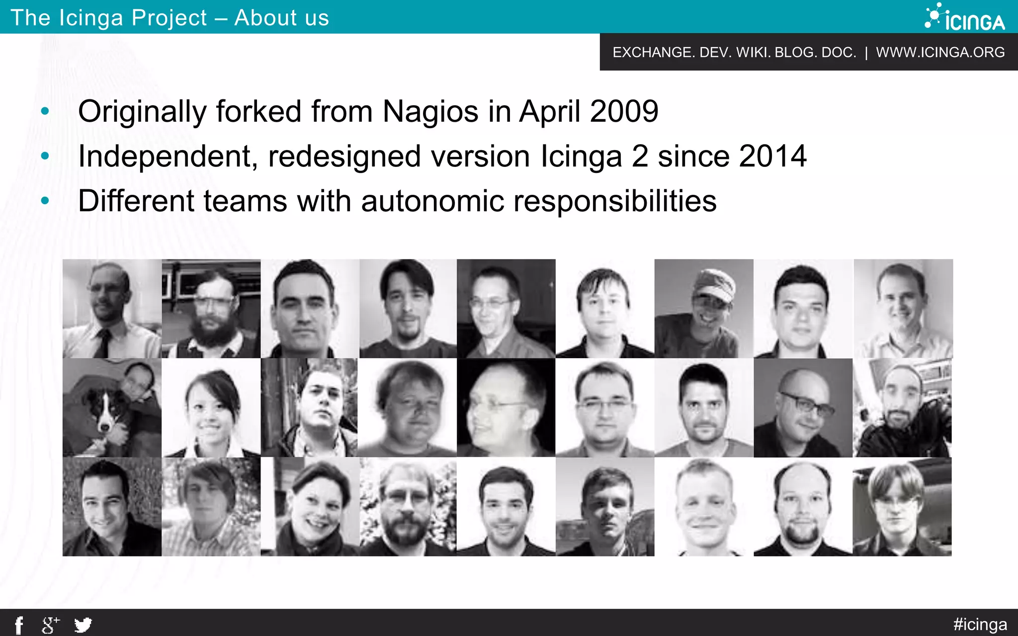 EXCHANGE. DEV. WIKI. BLOG. DOC. | WWW.ICINGA.ORG
#icinga
The Icinga Project – About us
• Originally forked from Nagios in April 2009
• Independent, redesigned version Icinga 2 since 2014
• Different teams with autonomic responsibilities
 