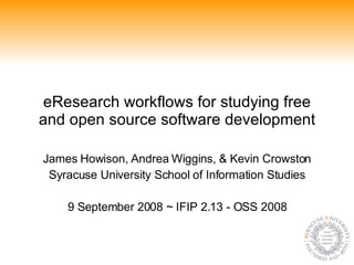 eResearch workflows for studying free and open source software development James Howison, Andrea Wiggins, & Kevin Crowston Syracuse University School of Information Studies 9 September 2008 ~ IFIP 2.13 - OSS 2008 