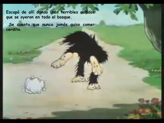 Escapó de allí dando unos terribles aullidos que se oyeron en todo el bosque. Se cuenta que nunca jamás quiso comer cerdito .  