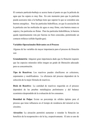 El contacto partícula-burbuja se acerca hasta el punto en que la película de
agua que las separa es muy fina. En este momento para que la partícula
pueda acercarse más a la burbuja tiene que superar lo que se considera una
barrera energética . Para las partículas hidrofílicas, en que la asociación de
la partícula con las moléculas de agua es muy firme, esta barrera nunca se
supera y las partículas no flotan. Para las partículas hidrofóbicas, la barrera
queda repentinamente rota por fuerzas no bien conocidas, permitiendo un
contacto trifásico (sólido-líquido-gas).

Variables Operacionales Relevantes en el Proceso

Algunas de las variables de mayor importancia para el proceso de flotación
son:

Granulometría: Adquiere gran importancia dado que la flotación requiere
que las especies minerales útiles tengan un grado de liberación adecuado
para su concentración.

Tipo de Reactivos: Los reactivos pueden clasificarse en colectores,
espumantes y modificadores. La eficiencia del proceso dependerá de la
selección de la mejor fórmula de reactivos.

Dosis de Reactivo: La cantidad de reactivos requerida en el proceso
dependerá de las pruebas metalúrgicas preliminares y del balance
económico desprendido de la evaluación de los consumos.

Densidad de Pulpa: Existe un porcentaje de sólidos óptimo para el
proceso que tiene influencia en el tiempo de residencia del mineral en los
circuitos.

Aireación: La aireación permitirá aumentar o retardar la flotación en
beneficio de la recuperación o de la ley, respectivamente. El aire es uno de
 