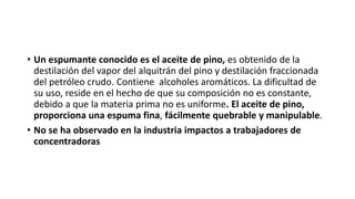 • Un espumante conocido es el aceite de pino, es obtenido de la
destilación del vapor del alquitrán del pino y destilación fraccionada
del petróleo crudo. Contiene alcoholes aromáticos. La dificultad de
su uso, reside en el hecho de que su composición no es constante,
debido a que la materia prima no es uniforme. El aceite de pino,
proporciona una espuma fina, fácilmente quebrable y manipulable.
• No se ha observado en la industria impactos a trabajadores de
concentradoras
 