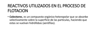 REACTIVOS UTILIZADOS EN EL PROCESO DE
FLOTACION
• Colectores, es un compuesto orgánico heteropolar que se absorbe
selectivamente sobre la superficie de las partículas, haciendo que
estas se vuelvan hidrófobas (aerófilas).
 