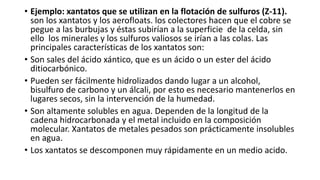 • Ejemplo: xantatos que se utilizan en la flotación de sulfuros (Z-11).
son los xantatos y los aerofloats. los colectores hacen que el cobre se
pegue a las burbujas y éstas subirían a la superficie de la celda, sin
ello los minerales y los sulfuros valiosos se irían a las colas. Las
principales características de los xantatos son:
• Son sales del ácido xántico, que es un ácido o un ester del ácido
ditiocarbónico.
• Pueden ser fácilmente hidrolizados dando lugar a un alcohol,
bisulfuro de carbono y un álcali, por esto es necesario mantenerlos en
lugares secos, sin la intervención de la humedad.
• Son altamente solubles en agua. Dependen de la longitud de la
cadena hidrocarbonada y el metal incluido en la composición
molecular. Xantatos de metales pesados son prácticamente insolubles
en agua.
• Los xantatos se descomponen muy rápidamente en un medio acido.
 