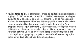 • Reguladores de pH, el pH indica el grado de acidez o de alcalinidad de
la pulpa. El pH 7 es neutro (ni alcalino ni ácido) y corresponde al agua
pura. De 0 a 6 es ácido y de 8 a 14 es alcalino. El pH se mide con un
aparato llamado potenciómetro o con un papel tornasol. Cada sulfuro
tiene su propio pH de flotación, donde puede flotar mejor. Esta
propiedad varía según el mineral y su procedencia. Los reguladores de
pH tienen la misión de dar a cada pulpa el pH más adecuado para una
flotación óptima. La cal es un reactivo apropiado para regular el pH,
pues deprime las gangas y precipita las sales disueltas en el agua. La
cal se alimentará a la entrada del molino a bolas.
 