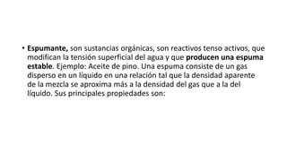 • Espumante, son sustancias orgánicas, son reactivos tenso activos, que
modifican la tensión superficial del agua y que producen una espuma
estable. Ejemplo: Aceite de pino. Una espuma consiste de un gas
disperso en un líquido en una relación tal que la densidad aparente
de la mezcla se aproxima más a la densidad del gas que a la del
líquido. Sus principales propiedades son:
 