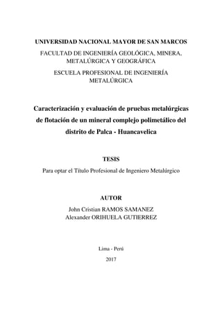 UNIVERSIDAD NACIONAL MAYOR DE SAN MARCOS
FACULTAD DE INGENIERÍA GEOLÓGICA, MINERA,
METALÚRGICA Y GEOGRÁFICA
ESCUELA PROFESIONAL DE INGENIERÍA
METALÚRGICA
Caracterización y evaluación de pruebas metalúrgicas
de flotación de un mineral complejo polimetálico del
distrito de Palca - Huancavelica
TESIS
Para optar el Título Profesional de Ingeniero Metalúrgico
AUTOR
John Cristian RAMOS SAMANEZ
Alexander ORIHUELA GUTIERREZ
Lima - Perú
2017
 