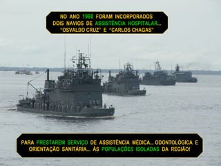 PARA  PRESTAREM  SERVIÇO   DE  ASSISTÊNCIA  MÉDICA... ODONTOLÓGICA  E ORIENTAÇÃO  SANITÁRIA...  ÀS  POPULAÇÕES  ISOLADAS   DA  REGIÃO! NO  ANO  1980   FORAM  INCORPORADOS  DOIS  NAVIOS  DE  ASSISTÊNCIA  HOSPITALAR ...  “ OSVALDO CRUZ”  E  “CARLOS CHAGAS” 