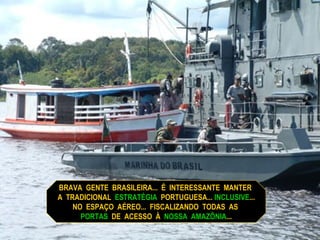 BRAVA  GENTE  BRASILEIRA...  É  INTERESSANTE  MANTER  A  TRADICIONAL  ESTRATÉGIA   PORTUGUESA...  INCLUSIVE ...  NO  ESPAÇO  AÉREO...  FISCALIZANDO  TODAS  AS  PORTAS  DE  ACESSO  À  NOSSA  AMAZÔNIA ... 