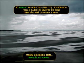 NO  REINADO   DE  DOM JOSÉ I  (1750-1777)... FOI  NOMEADO  PARA  O  CARGO  DE  MINISTRO  DO  REINO SEBASTIÃO  JOSÉ  CARVALHO  E  MELO... TAMBÉM  CONHECIDO  COMO...  MARQUÊS  DE  POMBAL  ! 