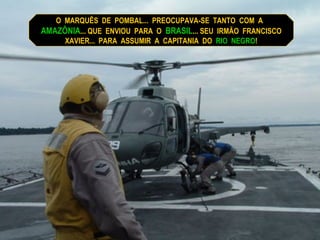 O  MARQUÊS  DE  POMBAL...  PREOCUPAVA-SE  TANTO  COM  A  AMAZÔNIA ... QUE  ENVIOU  PARA  O  BRASIL ... SEU  IRMÃO  FRANCISCO XAVIER...  PARA  ASSUMIR  A  CAPITANIA  DO  RIO  NEGRO ! 