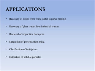 APPLICATIONS
• Recovery of solids from white water in paper making.
• Recovery of glass water from industrial wastes.
• Removal of impurities from peas.
• Separation of proteins from milk.
• Clarification of fruit juices.
• Extraction of soluble particles
 