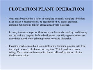 FLOTATION PLANT OPERATION
• Ores must be ground to a point of complete or nearly complete liberation.
Even tough it might possibly be accomplished by coarse crushing.,
grinding. Grinding is done in closed circuit with classifier.
• In many instances, superior flotation is results are obtained by conditioning
the ore with the reagents before the flotation step. Oily type collectors are
sometimes added to the grinding circuit to ensure dispersion.
• Flotation machines are built in multiple units. Common practice is to feed
the pulp to several cells known as roughers. Which produce a barren
tailing. The conentrate is treated in cleaner cells and recleaner cells for
final concentration.
 