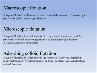 Macroscopic flotation
A type of flotation of flotation in which there is the removal of macroscopic
particles is called macroscopic flotation
Microscopic flotation
A type of flotation in which there is the removal of microscopic particles
particularly colloid or microorganisms is called microscopic flotation
It is also called colloid flotation
Adsorbing colloid flotation
A type of flotation in which there is the removal of dissolved material in
piggyback fashions by adsorbtions on colloidal particles is called adsorbing
colloid flotation
 