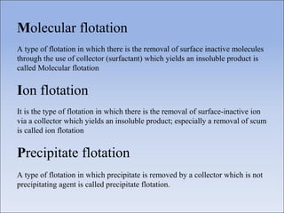 Molecular flotation
A type of flotation in which there is the removal of surface inactive molecules
through the use of collector (surfactant) which yields an insoluble product is
called Molecular flotation
Ion flotation
It is the type of flotation in which there is the removal of surface-inactive ion
via a collector which yields an insoluble product; especially a removal of scum
is called ion flotation
Precipitate flotation
A type of flotation in which precipitate is removed by a collector which is not
precipitating agent is called precipitate flotation.
 