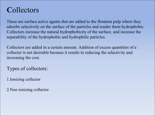 Collectors
These are surface active agents that are added to the flotation pulp where they
adsorbs selectively on the surface of the particles and render them hydrophobic.
Collectors increase the natural hydrophobicity of the surface. and increase the
separability of the hydrophobic and hydrophilic particles.
Collectors are added in a certain amount. Addition of excess quantities of a
collector is not desirable because it results in reducing the selectivity and
increasing the cost.
Types of collectors:
1.Ionizing collector
2.Non ionizing collector
 
