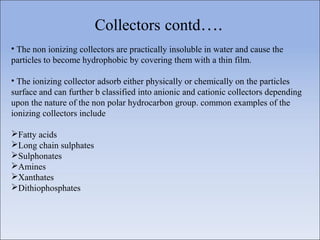 Collectors contd….
• The non ionizing collectors are practically insoluble in water and cause the
particles to become hydrophobic by covering them with a thin film.
• The ionizing collector adsorb either physically or chemically on the particles
surface and can further b classified into anionic and cationic collectors depending
upon the nature of the non polar hydrocarbon group. common examples of the
ionizing collectors include
Fatty acids
Long chain sulphates
Sulphonates
Amines
Xanthates
Dithiophosphates
 