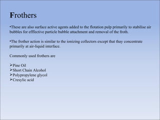 Frothers
•These are also surface active agents added to the flotation pulp primarily to stabilise air
bubbles for efffective particle bubble attachment and removal of the froth.
•The frother action is similar to the ionizing collectors except that thay concentrate
primarily at air-liquid interface.
Commonly used frothers are
Pine Oil
Short Chain Alcohol
Polypropylene glycol
Cresylic acid
 