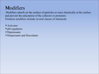 Modifiers
Modifiers adsorb on the surface of particles or react chemically at the surface
and prevent the adsorption of the collector or promotor.
Flotation modifiers include several classes of chemicals
Activator
pH regulators
Depressants
Despersants and flocculants
 