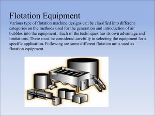Flotation Equipment
Various type of flotation machine designs can be classified into different
categories on the methods used for the generation and introduction of air
bubbles into the equipment . Each of the techniques has its own advantage and
limitations. These must be considered carefully in selecting the equipment for a
specific application. Following are some different flotation units used as
flotation equipment.
 