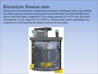 Electrolytic flotation units
Electrolytic or electroflotaion is based on the generation of hydrogen and oxygen bubbles
in a dilute aqueous solution by passing direct current between two electrodes.Electrical
power to the electrodes is supplied at a low voltage potential of 5 to 10 volts. The power
consumption is in the reage of 0.5 to 0.7kW/m of flotaion tank surface depending in the
conductivity of the liquid and the distance between the electrodes.
 
