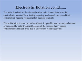 The main drawback of the electroflocation units is associated with the
electrodes in terms of their fouling requiring mechanical energy and their
consumption needing replacement at frequent intervals.
Electroflocation is not expected to suitable for potable water treatment because
of the possibly water treatment because of the possible heavy metals
contamination that can arise due to dissolution of the electrodes.
Electrolytic flotation contd......
 