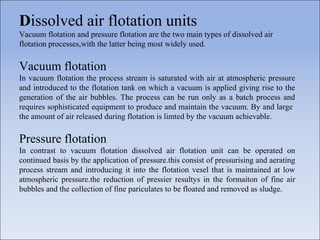 Dissolved air flotation units
Vacuum flotation and pressure flotation are the two main types of dissolved air
flotation processes,with the latter being most widely used.
Vacuum flotation
In vacuum flotation the process stream is saturated with air at atmospheric pressure
and introduced to the flotation tank on which a vacuum is applied giving rise to the
generation of the air bubbles. The process can be run only as a batch process and
requires sophisticated equipment to produce and maintain the vacuum. By and large
the amount of air released during flotation is limted by the vacuum achievable.
Pressure flotation
In contrast to vacuum flotation dissolved air flotation unit can be operated on
continued basis by the application of pressure.this consist of pressurising and aerating
process stream and introducing it into the flotation vesel that is maintained at low
atmospheric pressure.the reduction of pressier resultys in the formaiton of fine air
bubbles and the collection of fine pariculates to be floated and removed as sludge.
 