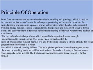Principle Of Operation
Froth flotation commences by comminution (that is, crushing and grinding), which is used to
increase the surface area of the ore for subsequent processing and break the rocks into the
desired mineral and gangue in a process known as liberation, which then has to be separated
from the desired mineral. The ore is ground into a fine powder and mixed with water to form a
slurry. The desired mineral is rendered hydrophobic (lacking affinity for water) by the addition of
a surfactant.
The particular chemical depends on which mineral is being refined. As an example,
pine oil is used to extract copper. This slurry (more properly called the
pulp) of hydrophobic mineral-bearing ore and hydrophilic (having a strong affinity for water
gangue is then introduced to a water
bath which is aerated, creating bubbles. The hydrophobic grains of mineral-bearing ore escape
the water by attaching to the air bubbles, which rise to the surface, forming a foam or a scum
(more properly called a froth). The froth is removed and the concentrated mineral is further
refined.
 