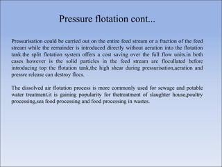 Pressure flotation cont...
Pressurisation could be carried out on the entire feed stream or a fraction of the feed
stream while the remainder is introduced directly without aeration into the flotation
tank.the split flotation system offers a cost saving over the full flow units.in both
cases however is the solid particles in the feed stream are flocullated before
introducing top the flotation tank,the high shear during pressurisation,aeration and
pressre release can destroy flocs.
The dissolved air flotation process is more commonly used for sewage and potable
water treatment.it is gaining popularity for thetreatment of slaughter house,poultry
processing,sea food processing and food processing in wastes.
 