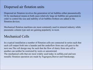 Dispersed air flotation units
Dispersed air flotation involves the generation iof air bubbles either pneumetically
Or by mechanical means.in both cases relatively large air bubbles are generated.in
order to control the size and stability of air bubbles frothere are added to the
flotation devices.
Mechanical flotation machines are most commonly used in mineral industry while
pneumatic column type unit are gaining popularity in recnt.
Mechanical Cells
In a typical installation a number of flotation cells are connected in series such that
each cell output froth into a launder.and the underflow from one cell goes to the
next one.The cell design may be such that the flow of slurry from one cell to
another can neither be restricted by weirs or unrestricted.
The mechanical cells that are most widely used today in sulfide,coal and non
metallic flotation operation are made by Fagergren,Denver and Outokumpy.
 