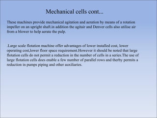Mechanical cells cont...
These machines provide mechanical agitation and aeration by means of a rotation
impeller on an upright shaft.in addition the agitair and Denver cells also utilise air
from a blower to help aerate the pulp.
.Large scale flotation machine offer advantages of lower installed cost, lower
operating cost,lower floor space requirement.However it should be noted that large
flotation cells do not permit a reduction in the number of cells in a series.The use of
large flotation cells does enable a few number of parallel rows and therby permits a
reduction in pumps piping and other auxiliaries.
 