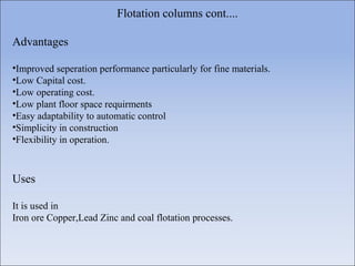 Flotation columns cont....
Advantages
•Improved seperation performance particularly for fine materials.
•Low Capital cost.
•Low operating cost.
•Low plant floor space requirments
•Easy adaptability to automatic control
•Simplicity in construction
•Flexibility in operation.
Uses
It is used in
Iron ore Copper,Lead Zinc and coal flotation processes.
 