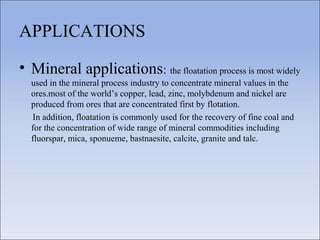 APPLICATIONS
• Mineral applications: the floatation process is most widely
used in the mineral process industry to concentrate mineral values in the
ores.most of the world’s copper, lead, zinc, molybdenum and nickel are
produced from ores that are concentrated first by flotation.
In addition, floatation is commonly used for the recovery of fine coal and
for the concentration of wide range of mineral commodities including
fluorspar, mica, sponueme, bastnaesite, calcite, granite and talc.
 