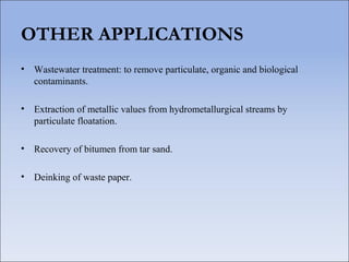 OTHER APPLICATIONS
• Wastewater treatment: to remove particulate, organic and biological
contaminants.
• Extraction of metallic values from hydrometallurgical streams by
particulate floatation.
• Recovery of bitumen from tar sand.
• Deinking of waste paper.
 