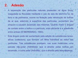 2.  Adesão
•  A separação das partículas naturais presentes na água bruta,
coagulada ou floculada mediante o uso de sais de alumínio ou de
ferro e de polímeros, ocorre na flotação pela introdução de bolhas
de ar que, aderindo à superfície das partículas, aumentam seu
empuxo e causam ascensão das mesmas. Quanto maior o ângulo
de contato entre a bolha e a partícula, mais eficiente é a aderência
entre ambas (DI BERNARDO, 1993).
•  Este ângulo pode ser aumentado pela adição de substâncias tenso-
ativas (collectors), que formam um filme hidrófobo ao redor das
partículas. Tais substâncias possuem, nas suas moléculas, uma
parcela não-polar (hidrófoba) que é atraída pelas bolhas em
ascensão, e outra polar (hidrófila), que é atraída pela fase dispersa.
 