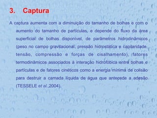 3.  Captura
A captura aumenta com a diminuição do tamanho de bolhas e com o
aumento do tamanho de partículas, e depende do fluxo da área
superficial de bolhas disponível, de parâmetros hidrodinâmicos
(peso no campo gravitacional, pressão hidrostática e capilaridade,
tensão, compressão e forças de cisalhamento), fatores
termodinâmicos associados à interação hidrofóbica entre bolhas e
partículas e de fatores cinéticos como a energia mínima de colisão
para destruir a camada líquida de água que antecede a adesão
(TESSELE et al.,2004).
 