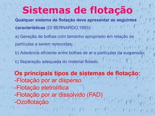 Sistemas de flotação
Qualquer sistema de flotação deve apresentar as seguintes
características (DI BERNARDO,1993):
a) Geração de bolhas com tamanho apropriado em relação às
partículas a serem removidas;
b) Aderência eficiente entre bolhas de ar e partículas da suspensão;
c) Separação adequada do material flotado.
Os principais tipos de sistemas de flotação:
- Flotação por ar disperso
- Flotação eletrolítica
- Flotação por ar dissolvido (FAD)
- Ozoflotação
 