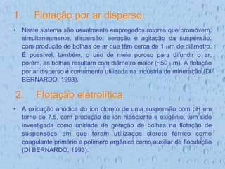 1.  Flotação por ar disperso
•  Neste sistema são usualmente empregados rotores que promovem,
simultaneamente, dispersão, aeração e agitação da suspensão,
com produção de bolhas de ar que têm cerca de 1 µm de diâmetro.
É possível, também, o uso de meio poroso para difundir o ar,
porém, as bolhas resultam com diâmetro maior (~50 µm). A flotação
por ar disperso é comumente utilizada na indústria de mineração (DI
BERNARDO, 1993).
•  A oxidação anódica do íon cloreto de uma suspensão com pH em
torno de 7,5, com produção do íon hipoclorito e oxigênio, tem sido
investigada como unidade de geração de bolhas na flotação de
suspensões em que foram utilizados cloreto férrico como
coagulante primário e polímero orgânico como auxiliar de floculação
(DI BERNARDO, 1993).
2.  Flotação eletrolítica
 