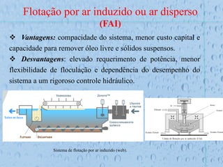 Flotação por ar induzido ou ar disperso
(FAI)
v  Vantagens: compacidade do sistema, menor custo capital e
capacidade para remover óleo livre e sólidos suspensos.
v  Desvantagens: elevado requerimento de potência, menor
flexibilidade de floculação e dependência do desempenho do
sistema a um rigoroso controle hidráulico.
Sistema de flotação por ar induzido (web).
 
