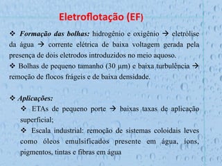 Eletroﬂotação	
  (EF)	
  
v  Formação das bolhas: hidrogênio e oxigênio à eletrólise
da água à corrente elétrica de baixa voltagem gerada pela
presença de dois eletrodos introduzidos no meio aquoso.
v  Bolhas de pequeno tamanho (30 µm) e baixa turbulência à
remoção de flocos frágeis e de baixa densidade.
v Aplicações:
v  ETAs de pequeno porte à baixas taxas de aplicação
superficial;
v  Escala industrial: remoção de sistemas coloidais leves
como óleos emulsificados presente em água, íons,
pigmentos, tintas e fibras em água
 