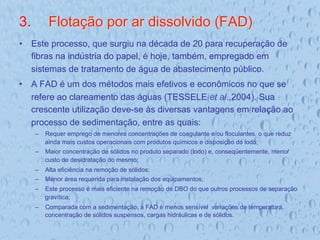 3.  Flotação por ar dissolvido (FAD)
•  Este processo, que surgiu na década de 20 para recuperação de
fibras na indústria do papel, é hoje, também, empregado em
sistemas de tratamento de água de abastecimento público.
•  A FAD é um dos métodos mais efetivos e econômicos no que se
refere ao clareamento das águas (TESSELE et al.,2004). Sua
crescente utilização deve-se às diversas vantagens em relação ao
processo de sedimentação, entre as quais:
–  Requer emprego de menores concentrações de coagulante e/ou floculantes, o que reduz
ainda mais custos operacionais com produtos químicos e disposição do lodo;
–  Maior concentração de sólidos no produto separado (lodo) e, conseqüentemente, menor
custo de desidratação do mesmo;
–  Alta eficiência na remoção de sólidos;
–  Menor área requerida para instalação dos equipamentos;
–  Este processo é mais eficiente na remoção de DBO do que outros processos de separação
gravítica;
–  Comparada com a sedimentação, a FAD é menos sensível variações de temperatura,
concentração de sólidos suspensos, cargas hidráulicas e de sólidos.
 