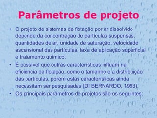 Parâmetros de projeto
•  O projeto de sistemas de flotação por ar dissolvido
depende da concentração de partículas suspensas,
quantidades de ar, unidade de saturação, velocidade
ascensional das partículas, taxa de aplicação superficial
e tratamento químico.
•  É possível que outras características influam na
eficiência da flotação, como o tamanho e a distribuição
das partículas, porém estas características ainda
necessitam ser pesquisadas (DI BERNARDO, 1993).
•  Os principais parâmetros de projetos são os seguintes:
 