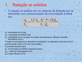 1.  Relação ar-sólidos
•  A relação ar-sólidos em um sistema de flotação por ar
dissolvido com pressurização da recirculação é dada
por:
Aar: quantidade de ar (mg)
Sso: quantidade de sólidos (mg)
Sar: solubilidade do ar na água, em função da temperatura, altitude e pressão
atmosférica (mL/L)
f: fração de saturação do ar dissolvido na pressão P, no saturador, que varia de 0,5
(pressurização total) a 0,8 (com recirculação)
P: pressão absoluta (atm)
Sa: concentração de sólidos suspensos (mg/L)
Qrec: vazão de recirculação (m3/s)
Qaf: vazão afluente (m3/s)
( )
af
a
rec
ar
so
ar
Q
S
Q
P
f
S
S
A
⋅
⋅
−
⋅
⋅
⋅
=
1
3
,
1
 