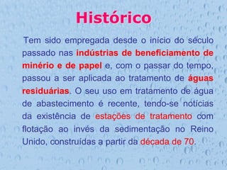 Histórico
Tem sido empregada desde o início do século
passado nas indústrias de beneficiamento de
minério e de papel e, com o passar do tempo,
passou a ser aplicada ao tratamento de águas
residuárias. O seu uso em tratamento de água
de abastecimento é recente, tendo-se notícias
da existência de estações de tratamento com
flotação ao invés da sedimentação no Reino
Unido, construídas a partir da década de 70.
 