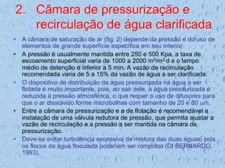 2.  Câmara de pressurização e
recirculação de água clarificada
•  A câmara de saturação de ar (fig. 2) depende da pressão e do uso de
elementos de grande superfície específica em seu interior.
•  A pressão é usualmente mantida entre 250 e 500 Kpa, a taxa de
escoamento superficial varia de 1000 a 2000 m3/m2.d e o tempo
médio de detenção é inferior a 5 min. A vazão de recirculação
recomendada varia de 5 a 15% da vazão de água a ser clarificada.
•  O dispositivo de distribuição da água pressurizada na água a ser
flotada é muito importante, pois, ao sair dele, a água pressurizada é
reduzida à pressão atmosférica, o que requer o uso de difusores para
que o ar dissolvido forme microbolhas com tamanho de 20 e 80 µm.
•  Entre a câmara de pressurização e a de flotação é recomendável a
instalação de uma válvula redutora de pressão, que permita ajustar a
vazão de recirculação e a pressão a ser mantida na câmara de
pressurização.
•  Deve-se evitar turbulência excessiva da mistura das duas águas, pois
os flocos da água floculada poderiam ser rompidos (DI BERNARDO,
1993).
 
