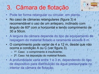 3.  Câmara de flotação
•  Pode ter forma retangular ou circular, em planta.
•  No caso de câmaras retangulares (figura 3) é
recomendável o uso de um anteparo, inclinado com
ângulo de 60º com a horizontal e tendo comprimento de
30 a 50cm.
•  A largura da câmara depende do tipo de equipamento de
raspagem do material flotado e raramente excede 8 m.
•  O comprimento pode variar de 4 a 12 m, desde que não
ocorra a condição A ou C (ver figura 3).
–  1º. Caso: o comprimento é insuficiente;
–  2º. Caso: há deposição do material flotado.
•  A profundidade varia entre 1 e 3 m, dependendo do tipo
de dispositivo para distribuição da água pressurizada no
interior da câmara de flotação.
 