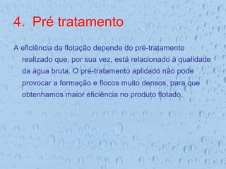 4.  Pré tratamento
A eficiência da flotação depende do pré-tratamento
realizado que, por sua vez, está relacionado à qualidade
da água bruta. O pré-tratamento aplicado não pode
provocar a formação e flocos muito densos, para que
obtenhamos maior eficiência no produto flotado.
 