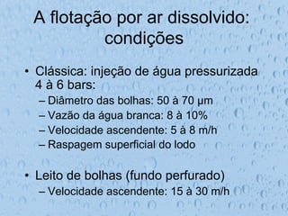 A flotação por ar dissolvido:
condições
•  Clássica: injeção de água pressurizada
4 à 6 bars:
– Diâmetro das bolhas: 50 à 70 µm
– Vazão da água branca: 8 à 10%
– Velocidade ascendente: 5 à 8 m/h
– Raspagem superficial do lodo
•  Leito de bolhas (fundo perfurado)
– Velocidade ascendente: 15 à 30 m/h
 